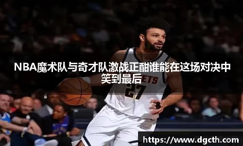 NBA魔术队与奇才队激战正酣谁能在这场对决中笑到最后